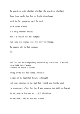 the question as to whether whether (the question whether)
there is no doubt but that no doubt (doubtless)
used for fuel purposes used for fuel
he is a man who he
in a hasty manner hastily
this is a subject that this subject
Her story is a strange one. Her story is strange.
the reason why is that because
32
The fact that is an especially debilitating expression. It should
be revised out of every
sentence in which it occurs.
owing to the fact that since (because)
in spite of the fact that though (although)
call your attention to the fact that remind you (notify you)
I was unaware of the fact that I was unaware that (did not know)
the fact that he had not succeeded his failure
the fact that I had arrived my arrival
 