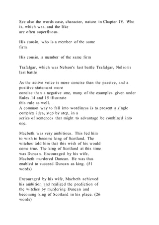 See also the words case, character, nature in Chapter IV. Who
is, which was, and the like
are often superfluous.
His cousin, who is a member of the same
firm
His cousin, a member of the same firm
Trafalgar, which was Nelson's last battle Trafalgar, Nelson's
last battle
As the active voice is more concise than the passive, and a
positive statement more
concise than a negative one, many of the examples given under
Rules 14 and 15 illustrate
this rule as well.
A common way to fall into wordiness is to present a single
complex idea, step by step, in a
series of sentences that might to advantage be combined into
one.
Macbeth was very ambitious. This led him
to wish to become king of Scotland. The
witches told him that this wish of his would
come true. The king of Scotland at this time
was Duncan. Encouraged by his wife,
Macbeth murdered Duncan. He was thus
enabled to succeed Duncan as king. (51
words)
Encouraged by his wife, Macbeth achieved
his ambition and realized the prediction of
the witches by murdering Duncan and
becoming king of Scotland in his place. (26
words)
 