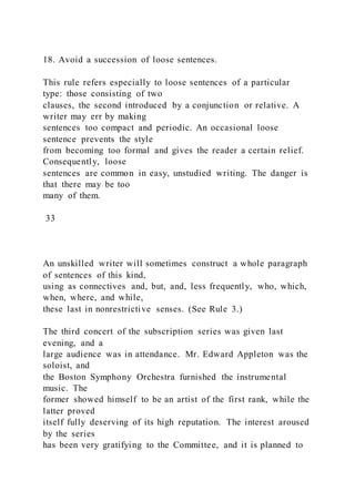18. Avoid a succession of loose sentences.
This rule refers especially to loose sentences of a particular
type: those consisting of two
clauses, the second introduced by a conjunction or relative. A
writer may err by making
sentences too compact and periodic. An occasional loose
sentence prevents the style
from becoming too formal and gives the reader a certain relief.
Consequently, loose
sentences are common in easy, unstudied writing. The danger is
that there may be too
many of them.
33
An unskilled writer will sometimes construct a whole paragraph
of sentences of this kind,
using as connectives and, but, and, less frequently, who, which,
when, where, and while,
these last in nonrestrictive senses. (See Rule 3.)
The third concert of the subscription series was given last
evening, and a
large audience was in attendance. Mr. Edward Appleton was the
soloist, and
the Boston Symphony Orchestra furnished the instrumental
music. The
former showed himself to be an artist of the first rank, while the
latter proved
itself fully deserving of its high reputation. The interest aroused
by the series
has been very gratifying to the Committee, and it is planned to
 