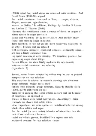 (2000) noted that racial views are saturated with emotions. And
David Sears (1988:70) argued
that racial resentment is related to “fear, . . . anger, distaste,
disgust, contempt, apprehension,
unease, or dislike.” In addition, findings by Jennifer S. Lerner
and Larissa Z. Tiedens (2006)
illustrate that confidence about a source of threat or targets of
blame results in anger (see also
Banks and Valentino 2012; Tesler 2013). And another study
found that priming anger in respon-
dents led them to rate out-groups more negatively (DeSteno et
al. 2004). Frames that are infused
with seemingly nonracist emotional appeals—especially anger—
are thus a likely candidate link-
ing racial resentment with othering. We therefore propose that
expressing anger about things
Barack Obama has done likely mediates the relationship
between racial resentment and othering
(Hypothesis 2).
Second, some frames adopted by whites may be cast as general
perspectives on race relations.
This storyline is evident in research showing how dominant
group members project racial moti-
vations onto minority group members. Eduardo Bonilla-Silva
(2002, 2010) elaborated on this
perspective arguing that some whites declare that the behavior
of minorities, as opposed to
whites, is laden with racial motivations. Accordingly, prior
research has shown that white inter-
view respondents are more apt to see racialized behavior among
blacks than whites and argue
that the racial (or even racist) behavior of minorities is at the
root of social distance between
racial and ethnic groups. Bonilla-Silva argues that this
professed concern for race relations serves
 