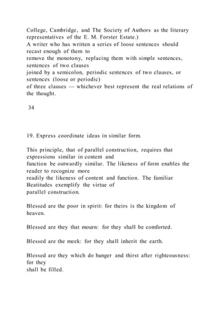 College, Cambridge, and The Society of Authors as the literary
representatives of the E. M. Forster Estate.)
A writer who has written a series of loose sentences should
recast enough of them to
remove the monotony, replacing them with simple sentences,
sentences of two clauses
joined by a semicolon, periodic sentences of two clauses, or
sentences (loose or periodic)
of three clauses — whichever best represent the real relations of
the thought.
34
19. Express coordinate ideas in similar form.
This principle, that of parallel construction, requires that
expressions similar in content and
function be outwardly similar. The likeness of form enables the
reader to recognize more
readily the likeness of content and function. The familiar
Beatitudes exemplify the virtue of
parallel construction.
Blessed are the poor in spirit: for theirs is the kingdom of
heaven.
Blessed are they that mourn: for they shall be comforted.
Blessed are the meek: for they shall inherit the earth.
Blessed are they which do hunger and thirst after righteousness:
for they
shall be filled.
 