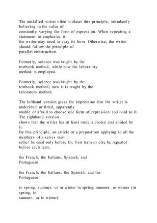The unskilled writer often violates this principle, mistakenly
believing in the value of
constantly varying the form of expression. When repeating a
statement to emphasize it,
the writer may need to vary its form. Otherwise, the writer
should follow the principle of
parallel construction.
Formerly, science was taught by the
textbook method, while now the laboratory
method is employed.
Formerly, science was taught by the
textbook method; now it is taught by the
laboratory method.
The lefthand version gives the impression that the writer is
undecided or timid, apparently
unable or afraid to choose one form of expression and hold to it.
The righthand version
shows that the writer has at least made a choice and abided by
it.
By this principle, an article or a preposition applying to all the
members of a series must
either be used only before the first term or else be repeated
before each term.
the French, the Italians, Spanish, and
Portuguese
the French, the Italians, the Spanish, and the
Portuguese
in spring, summer, or in winter in spring, summer, or winter (in
spring, in
summer, or in winter)
 