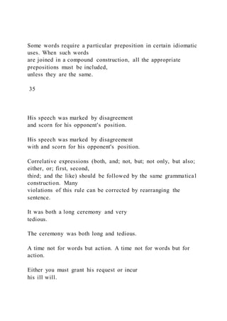 Some words require a particular preposition in certain idiomatic
uses. When such words
are joined in a compound construction, all the appropriate
prepositions must be included,
unless they are the same.
35
His speech was marked by disagreement
and scorn for his opponent's position.
His speech was marked by disagreement
with and scorn for his opponent's position.
Correlative expressions (both, and; not, but; not only, but also;
either, or; first, second,
third; and the like) should be followed by the same grammatical
construction. Many
violations of this rule can be corrected by rearranging the
sentence.
It was both a long ceremony and very
tedious.
The ceremony was both long and tedious.
A time not for words but action. A time not for words but for
action.
Either you must grant his request or incur
his ill will.
 