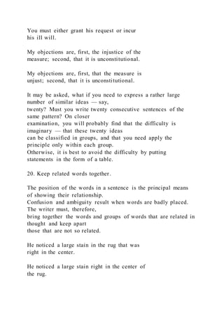 You must either grant his request or incur
his ill will.
My objections are, first, the injustice of the
measure; second, that it is unconstitutional.
My objections are, first, that the measure is
unjust; second, that it is unconstitutional.
It may be asked, what if you need to express a rather large
number of similar ideas — say,
twenty? Must you write twenty consecutive sentences of the
same pattern? On closer
examination, you will probably find that the difficulty is
imaginary — that these twenty ideas
can be classified in groups, and that you need apply the
principle only within each group.
Otherwise, it is best to avoid the difficulty by putting
statements in the form of a table.
20. Keep related words together.
The position of the words in a sentence is the principal means
of showing their relationship.
Confusion and ambiguity result when words are badly placed.
The writer must, therefore,
bring together the words and groups of words that are related in
thought and keep apart
those that are not so related.
He noticed a large stain in the rug that was
right in the center.
He noticed a large stain right in the center of
the rug.
 