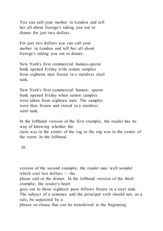 You can call your mother in London and tell
her all about George's taking you out to
dinner for just two dollars.
For just two dollars you can call your
mother in London and tell her all about
George's taking you out to dinner.
New York's first commercial human-sperm
bank opened Friday with semen samples
from eighteen men frozen in a stainless steel
tank.
New York's first commercial human- sperm
bank opened Friday when semen samples
were taken from eighteen men. The samples
were then frozen and stored in a stainless
steel tank.
In the lefthand version of the first example, the reader has no
way of knowing whether the
stain was in the center of the rug or the rug was in the center of
the room. In the lefthand
36
version of the second example, the reader may well wonder
which cost two dollars — the
phone call or the dinner. In the lefthand version of the third
example, the reader's heart
goes out to those eighteen poor fellows frozen in a steel tank.
The subject of a sentence and the principal verb should not, as a
rule, be separated by a
phrase or clause that can be transferred to the beginning.
 
