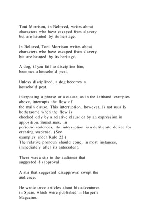 Toni Morrison, in Beloved, writes about
characters who have escaped from slavery
but are haunted by its heritage.
In Beloved, Toni Morrison writes about
characters who have escaped from slavery
but are haunted by its heritage.
A dog, if you fail to discipline him,
becomes a household pest.
Unless disciplined, a dog becomes a
household pest.
Interposing a phrase or a clause, as in the lefthand examples
above, interrupts the flow of
the main clause. This interruption, however, is not usually
bothersome when the flow is
checked only by a relative clause or by an expression in
apposition. Sometimes, in
periodic sentences, the interruption is a deliberate device for
creating suspense. (See
examples under Rule 22.)
The relative pronoun should come, in most instances,
immediately after its antecedent.
There was a stir in the audience that
suggested disapproval.
A stir that suggested disapproval swept the
audience.
He wrote three articles about his adventures
in Spain, which were published in Harper's
Magazine.
 