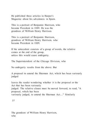 He published three articles in Harper's
Magazine about his adventures in Spain.
This is a portrait of Benjamin Harrison, who
became President in 1889. He was the
grandson of William Henry Harrison.
This is a portrait of Benjamin Harrison,
grandson of William Henry Harrison, who
became President in 1889.
If the antecedent consists of a group of words, the relative
comes at the end of the group,
unless this would cause ambiguity.
The Superintendent of the Chicago Division, who
No ambiguity results from the above. But
A proposal to amend the Sherman Act, which has been variously
judged
leaves the reader wondering whether it is the proposal or the
Act that has been variously
judged. The relative clause must be moved forward, to read, "A
proposal, which has been
variously judged, to amend the Sherman Act...." Similarly
37
The grandson of William Henry Harrison,
who
 