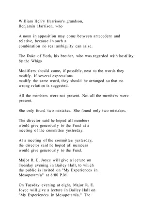 William Henry Harrison's grandson,
Benjamin Harrison, who
A noun in apposition may come between antecedent and
relative, because in such a
combination no real ambiguity can arise.
The Duke of York, his brother, who was regarded with hostility
by the Whigs
Modifiers should come, if possible, next to the words they
modify. If several expressions
modify the same word, they should be arranged so that no
wrong relation is suggested.
All the members were not present. Not all the members were
present.
She only found two mistakes. She found only two mistakes.
The director said he hoped all members
would give generously to the Fund at a
meeting of the committee yesterday.
At a meeting of the committee yesterday,
the director said he hoped all members
would give generously to the Fund.
Major R. E. Joyce will give a lecture on
Tuesday evening in Bailey Hall, to which
the public is invited on "My Experiences in
Mesopotamia" at 8:00 P.M.
On Tuesday evening at eight, Major R. E.
Joyce will give a lecture in Bailey Hall on
"My Experiences in Mesopotamia." The
 
