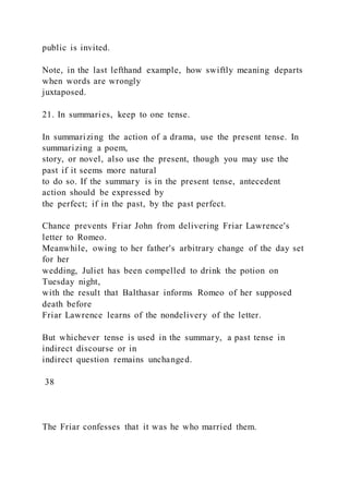 public is invited.
Note, in the last lefthand example, how swiftly meaning departs
when words are wrongly
juxtaposed.
21. In summaries, keep to one tense.
In summarizing the action of a drama, use the present tense. In
summarizing a poem,
story, or novel, also use the present, though you may use the
past if it seems more natural
to do so. If the summary is in the present tense, antecedent
action should be expressed by
the perfect; if in the past, by the past perfect.
Chance prevents Friar John from delivering Friar Lawrence's
letter to Romeo.
Meanwhile, owing to her father's arbitrary change of the day set
for her
wedding, Juliet has been compelled to drink the potion on
Tuesday night,
with the result that Balthasar informs Romeo of her supposed
death before
Friar Lawrence learns of the nondelivery of the letter.
But whichever tense is used in the summary, a past tense in
indirect discourse or in
indirect question remains unchanged.
38
The Friar confesses that it was he who married them.
 
