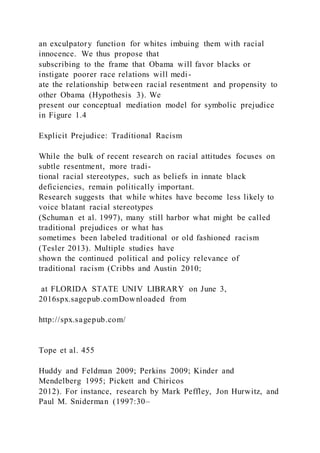 an exculpatory function for whites imbuing them with racial
innocence. We thus propose that
subscribing to the frame that Obama will favor blacks or
instigate poorer race relations will medi-
ate the relationship between racial resentment and propensity to
other Obama (Hypothesis 3). We
present our conceptual mediation model for symbolic prejudice
in Figure 1.4
Explicit Prejudice: Traditional Racism
While the bulk of recent research on racial attitudes focuses on
subtle resentment, more tradi-
tional racial stereotypes, such as beliefs in innate black
deficiencies, remain politically important.
Research suggests that while whites have become less likely to
voice blatant racial stereotypes
(Schuman et al. 1997), many still harbor what might be called
traditional prejudices or what has
sometimes been labeled traditional or old fashioned racism
(Tesler 2013). Multiple studies have
shown the continued political and policy relevance of
traditional racism (Cribbs and Austin 2010;
at FLORIDA STATE UNIV LIBRARY on June 3,
2016spx.sagepub.comDownloaded from
http://spx.sagepub.com/
Tope et al. 455
Huddy and Feldman 2009; Perkins 2009; Kinder and
Mendelberg 1995; Pickett and Chiricos
2012). For instance, research by Mark Peffley, Jon Hurwitz, and
Paul M. Sniderman (1997:30–
 