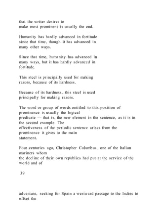 that the writer desires to
make most prominent is usually the end.
Humanity has hardly advanced in fortitude
since that time, though it has advanced in
many other ways.
Since that time, humanity has advanced in
many ways, but it has hardly advanced in
fortitude.
This steel is principally used for making
razors, because of its hardness.
Because of its hardness, this steel is used
principally for making razors.
The word or group of words entitled to this position of
prominence is usually the logical
predicate — that is, the new element in the sentence, as it is in
the second example. The
effectiveness of the periodic sentence arises from the
prominence it gives to the main
statement.
Four centuries ago, Christopher Columbus, one of the Italian
mariners whom
the decline of their own republics had put at the service of the
world and of
39
adventure, seeking for Spain a westward passage to the Indies to
offset the
 