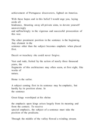 achievement of Portuguese discoverers, lighted on America.
With these hopes and in this belief I would urge you, laying
aside all
hindrance, thrusting away all private aims, to devote yourself
unswervingly
and unflinchingly to the vigorous and successful prosecution of
this war.
The other prominent position in the sentence is the beginning.
Any element in the
sentence other than the subject becomes emphatic when placed
first.
Deceit or treachery she could never forgive.
Vast and rude, fretted by the action of nearly three thousand
years, the
fragments of this architecture may often seem, at first sight, like
works of
nature.
Home is the sailor.
A subject coming first in its sentence may be emphatic, but
hardly by its position alone. In
the sentence
Great kings worshiped at his shrine
the emphasis upon kings arises largely from its meaning and
from the context. To receive
special emphasis, the subject of a sentence must take the
position of the predicate.
Through the middle of the valley flowed a winding stream.
 