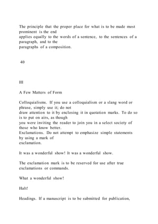 The principle that the proper place for what is to be made most
prominent is the end
applies equally to the words of a sentence, to the sentences of a
paragraph, and to the
paragraphs of a composition.
40
III
A Few Matters of Form
Colloquialisms. If you use a colloquialism or a slang word or
phrase, simply use it; do not
draw attention to it by enclosing it in quotation marks. To do so
is to put on airs, as though
you were inviting the reader to join you in a select society of
those who know better.
Exclamations. Do not attempt to emphasize simple statements
by using a mark of
exclamation.
It was a wonderful show! It was a wonderful show.
The exclamation mark is to be reserved for use after true
exclamations or commands.
What a wonderful show!
Halt!
Headings. If a manuscript is to be submitted for publication,
 