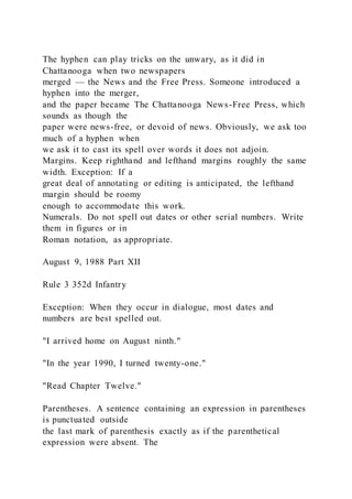 The hyphen can play tricks on the unwary, as it did in
Chattanooga when two newspapers
merged — the News and the Free Press. Someone introduced a
hyphen into the merger,
and the paper became The Chattanooga News-Free Press, which
sounds as though the
paper were news-free, or devoid of news. Obviously, we ask too
much of a hyphen when
we ask it to cast its spell over words it does not adjoin.
Margins. Keep righthand and lefthand margins roughly the same
width. Exception: If a
great deal of annotating or editing is anticipated, the lefthand
margin should be roomy
enough to accommodate this work.
Numerals. Do not spell out dates or other serial numbers. Write
them in figures or in
Roman notation, as appropriate.
August 9, 1988 Part XII
Rule 3 352d Infantry
Exception: When they occur in dialogue, most dates and
numbers are best spelled out.
"I arrived home on August ninth."
"In the year 1990, I turned twenty-one."
"Read Chapter Twelve."
Parentheses. A sentence containing an expression in parentheses
is punctuated outside
the last mark of parenthesis exactly as if the parenthetical
expression were absent. The
 