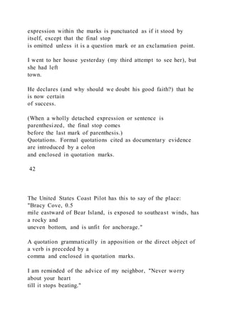 expression within the marks is punctuated as if it stood by
itself, except that the final stop
is omitted unless it is a question mark or an exclamation point.
I went to her house yesterday (my third attempt to see her), but
she had left
town.
He declares (and why should we doubt his good faith?) that he
is now certain
of success.
(When a wholly detached expression or sentence is
parenthesized, the final stop comes
before the last mark of parenthesis.)
Quotations. Formal quotations cited as documentary evidence
are introduced by a colon
and enclosed in quotation marks.
42
The United States Coast Pilot has this to say of the place:
"Bracy Cove, 0.5
mile eastward of Bear Island, is exposed to southeast winds, has
a rocky and
uneven bottom, and is unfit for anchorage."
A quotation grammatically in apposition or the direct object of
a verb is preceded by a
comma and enclosed in quotation marks.
I am reminded of the advice of my neighbor, "Never worry
about your heart
till it stops beating."
 