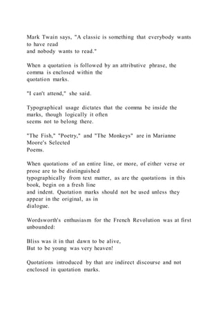 Mark Twain says, "A classic is something that everybody wants
to have read
and nobody wants to read."
When a quotation is followed by an attributive phrase, the
comma is enclosed within the
quotation marks.
"I can't attend," she said.
Typographical usage dictates that the comma be inside the
marks, though logically it often
seems not to belong there.
"The Fish," "Poetry," and "The Monkeys" are in Marianne
Moore's Selected
Poems.
When quotations of an entire line, or more, of either verse or
prose are to be distinguished
typographically from text matter, as are the quotations in this
book, begin on a fresh line
and indent. Quotation marks should not be used unless they
appear in the original, as in
dialogue.
Wordsworth's enthusiasm for the French Revolution was at first
unbounded:
Bliss was it in that dawn to be alive,
But to be young was very heaven!
Quotations introduced by that are indirect discourse and not
enclosed in quotation marks.
 