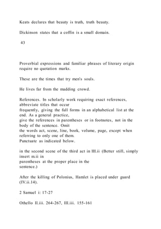 Keats declares that beauty is truth, truth beauty.
Dickinson states that a coffin is a small domain.
43
Proverbial expressions and familiar phrases of literary origin
require no quotation marks.
These are the times that try men's souls.
He lives far from the madding crowd.
References. In scholarly work requiring exact references,
abbreviate titles that occur
frequently, giving the full forms in an alphabetical list at the
end. As a general practice,
give the references in parentheses or in footnotes, not in the
body of the sentence. Omit
the words act, scene, line, book, volume, page, except when
referring to only one of them.
Punctuate as indicated below.
in the second scene of the third act in III.ii (Better still, simply
insert m.ii in
parentheses at the proper place in the
sentence.)
After the killing of Polonius, Hamlet is placed under guard
(IV.ii.14).
2 Samuel i: 17-27
Othello II.iii. 264-267, III.iii. 155-161
 