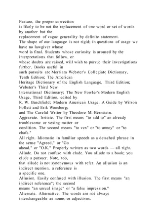 Feature, the proper correction
is likely to be not the replacement of one word or set of words
by another but the
replacement of vague generality by definite statement.
The shape of our language is not rigid; in questions of usage we
have no lawgiver whose
word is final. Students whose curiosity is aroused by the
interpretations that follow, or
whose doubts are raised, will wish to pursue their investigations
further. Books useful in
such pursuits are Merriam Webster's Collegiate Dictionary,
Tenth Edition; The American
Heritage Dictionary of the English Language, Third Edition;
Webster's Third New
International Dictionary; The New Fowler's Modern English
Usage, Third Edition, edited by
R. W. Burchfield; Modern American Usage: A Guide by Wilson
Follett and Erik Wensberg;
and The Careful Writer by Theodore M. Bernstein.
Aggravate. Irritate. The first means "to add to" an already
troublesome or vexing matter or
condition. The second means "to vex" or "to annoy" or "to
chafe."
All right. Idiomatic in familiar speech as a detached phrase in
the sense "Agreed," or "Go
ahead," or "O.K." Properly written as two words — all right.
Allude. Do not confuse with elude. You allude to a book; you
elude a pursuer. Note, too,
that allude is not synonymous with refer. An allusion is an
indirect mention, a reference is
a specific one.
Allusion. Easily confused with illusion. The first means "an
indirect reference"; the second
means "an unreal image" or "a false impression."
Alternate. Alternative. The words are not always
interchangeable as nouns or adjectives.
 