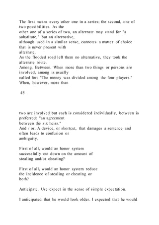 The first means every other one in a series; the second, one of
two possibilities. As the
other one of a series of two, an alternate may stand for "a
substitute," but an alternative,
although used in a similar sense, connotes a matter of choice
that is never present with
alternate.
As the flooded road left them no alternative, they took the
alternate route.
Among. Between. When more than two things or persons are
involved, among is usually
called for: "The money was divided among the four players."
When, however, more than
45
two are involved but each is considered individually, between is
preferred: "an agreement
between the six heirs."
And / or. A device, or shortcut, that damages a sentence and
often leads to confusion or
ambiguity.
First of all, would an honor system
successfully cut down on the amount of
stealing and/or cheating?
First of all, would an honor system reduce
the incidence of stealing or cheating or
both?
Anticipate. Use expect in the sense of simple expectation.
I anticipated that he would look older. I expected that he would
 