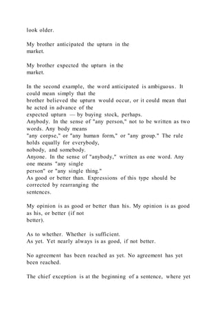 look older.
My brother anticipated the upturn in the
market.
My brother expected the upturn in the
market.
In the second example, the word anticipated is ambiguous. It
could mean simply that the
brother believed the upturn would occur, or it could mean that
he acted in advance of the
expected upturn — by buying stock, perhaps.
Anybody. In the sense of "any person," not to be written as two
words. Any body means
"any corpse," or "any human form," or "any group." The rule
holds equally for everybody,
nobody, and somebody.
Anyone. In the sense of "anybody," written as one word. Any
one means "any single
person" or "any single thing."
As good or better than. Expressions of this type should be
corrected by rearranging the
sentences.
My opinion is as good or better than his. My opinion is as good
as his, or better (if not
better).
As to whether. Whether is sufficient.
As yet. Yet nearly always is as good, if not better.
No agreement has been reached as yet. No agreement has yet
been reached.
The chief exception is at the beginning of a sentence, where yet
 