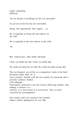 means something
different.
Yet (or despite everything) he has not succeeded.
As yet (or so far) he has not succeeded.
Being. Not appropriate after regard ... as.
He is regarded as being the best dancer in
the club
He is regarded as the best dancer in the club.
46
But. Unnecessary after doubt and help.
I have no doubt but that I have no doubt that
He could not help but see that He could not help seeing that
The too-frequent use of but as a conjunction leads to the fault
discussed under Rule 18. A
loose sentence formed with but can usually be converted into a
periodic sentence formed
with although.
Particularly awkward is one but closely following another, thus
making a contrast to a
contrast, or a reservation to a reservation. This is easily
corrected by rearrangement.
Our country had vast resources but seemed
almost wholly unprepared for war. But
 
