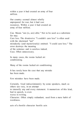 within a year it had created an army of four
million.
Our country seemed almost wholly
unprepared for war, but it had vast
resources. Within a year it had created an
army of four million.
Can. Means "am (is, are) able." Not to be used as a substitute
for may.
Care less. The dismissive "I couldn't care less" is often used
with the shortened "not"
mistakenly (and mysteriously) omitted: "I could care less." The
error destroys the meaning
of the sentence and is careless indeed.
Case. Often unnecessary.
In many cases, the rooms lacked air
conditioning.
Many of the rooms lacked air conditioning.
It has rarely been the case that any mistake
has been made.
Few mistakes have been made.
Certainly. Used indiscriminately by some speakers, much as
others use very, in an attempt
to intensify any and every statement. A mannerism of this kind,
bad in speech, is even
worse in writing.
Character. Often simply redundant, used from a mere habit of
wordiness.
acts of a hostile character hostile acts
 