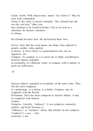 Claim. (verb). With object-noun, means "lay claim to." May be
used with a dependent
clause if this sense is clearly intended: "She claimed that she
was the sole heir." (But even
here claimed to be would be better.) Not to be used as a
substitute for declare, maintain,
or charge.
He claimed he knew how. He declared he knew how.
Clever. Note that the word means one thing when applied to
people, another when applied
to horses. A clever horse is a good-natured one, not an
ingenious one.
Compare. To compare to is to point out or imply resemblances
between objects regarded
as essentially of a different order; to compare with is mainly to
point out differences
47
between objects regarded as essentially of the same order. Thus,
life has been compared
to a pilgrimage, to a drama, to a battle; Congress may be
compared with the British
Parliament. Paris has been compared to ancient Athens; it may
be compared with modern
London.
Comprise. Literally, "embrace": A zoo comprises mammals,
reptiles, and birds (because it
"embraces," or "includes," them). But animals do not comprise
("embrace") a zoo — they
constitute a zoo.
 