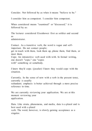 Consider. Not followed by as when it means "believe to be."
I consider him as competent. I consider him competent.
When considered means "examined" or "discussed," it is
followed by as:
The lecturer considered Eisenhower first as soldier and second
as
administrator.
Contact. As a transitive verb, the word is vague and self-
important. Do not contact people;
get in touch with them, look them up, phone them, find them, or
meet them.
Cope. An intransitive verb used with with. In formal writing,
one doesn't "cope," one "copes
with" something or somebody.
I knew they'd cope. (jocular) I knew they would cope with the
situation.
Currently. In the sense of now with a verb in the present tense,
currently is usually
redundant; emphasis is better achieved through a more precise
reference to time.
We are currently reviewing your application. We are at this
moment reviewing your
application.
Data. Like strata, phenomena, and media, data is a plural and is
best used with a plural
verb. The word, however, is slowly gaining acceptance as a
singular.
 