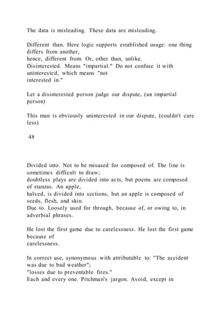 The data is misleading. These data are misleading.
Different than. Here logic supports established usage: one thing
differs from another,
hence, different from. Or, other than, unlike.
Disinterested. Means "impartial." Do not confuse it with
uninterested, which means "not
interested in."
Let a disinterested person judge our dispute, (an impartial
person)
This man is obviously uninterested in our dispute, (couldn't care
less)
48
Divided into. Not to be misused for composed of. The line is
sometimes difficult to draw;
doubtless plays are divided into acts, but poems are composed
of stanzas. An apple,
halved, is divided into sections, but an apple is composed of
seeds, flesh, and skin.
Due to. Loosely used for through, because of, or owing to, in
adverbial phrases.
He lost the first game due to carelessness. He lost the first game
because of
carelessness.
In correct use, synonymous with attributable to: "The accident
was due to bad weather";
"losses due to preventable fires."
Each and every one. Pitchman's jargon. Avoid, except in
 