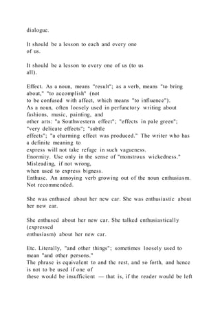 dialogue.
It should be a lesson to each and every one
of us.
It should be a lesson to every one of us (to us
all).
Effect. As a noun, means "result"; as a verb, means "to bring
about," "to accomplish" (not
to be confused with affect, which means "to influence").
As a noun, often loosely used in perfunctory writing about
fashions, music, painting, and
other arts: "a Southwestern effect"; "effects in pale green";
"very delicate effects"; "subtle
effects"; "a charming effect was produced." The writer who has
a definite meaning to
express will not take refuge in such vagueness.
Enormity. Use only in the sense of "monstrous wickedness."
Misleading, if not wrong,
when used to express bigness.
Enthuse. An annoying verb growing out of the noun enthusiasm.
Not recommended.
She was enthused about her new car. She was enthusiastic about
her new car.
She enthused about her new car. She talked enthusiastically
(expressed
enthusiasm) about her new car.
Etc. Literally, "and other things"; sometimes loosely used to
mean "and other persons."
The phrase is equivalent to and the rest, and so forth, and hence
is not to be used if one of
these would be insufficient — that is, if the reader would be left
 