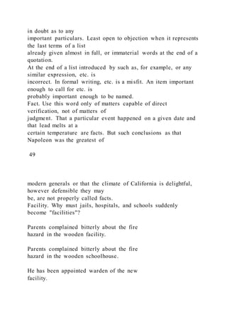 in doubt as to any
important particulars. Least open to objection when it represents
the last terms of a list
already given almost in full, or immaterial words at the end of a
quotation.
At the end of a list introduced by such as, for example, or any
similar expression, etc. is
incorrect. In formal writing, etc. is a misfit. An item important
enough to call for etc. is
probably important enough to be named.
Fact. Use this word only of matters capable of direct
verification, not of matters of
judgment. That a particular event happened on a given date and
that lead melts at a
certain temperature are facts. But such conclusions as that
Napoleon was the greatest of
49
modern generals or that the climate of California is delightful,
however defensible they may
be, are not properly called facts.
Facility. Why must jails, hospitals, and schools suddenly
become "facilities"?
Parents complained bitterly about the fire
hazard in the wooden facility.
Parents complained bitterly about the fire
hazard in the wooden schoolhouse.
He has been appointed warden of the new
facility.
 