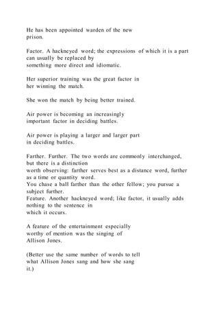 He has been appointed warden of the new
prison.
Factor. A hackneyed word; the expressions of which it is a part
can usually be replaced by
something more direct and idiomatic.
Her superior training was the great factor in
her winning the match.
She won the match by being better trained.
Air power is becoming an increasingly
important factor in deciding battles.
Air power is playing a larger and larger part
in deciding battles.
Farther. Further. The two words are commonly interchanged,
but there is a distinction
worth observing: farther serves best as a distance word, further
as a time or quantity word.
You chase a ball farther than the other fellow; you pursue a
subject further.
Feature. Another hackneyed word; like factor, it usually adds
nothing to the sentence in
which it occurs.
A feature of the entertainment especially
worthy of mention was the singing of
Allison Jones.
(Better use the same number of words to tell
what Allison Jones sang and how she sang
it.)
 