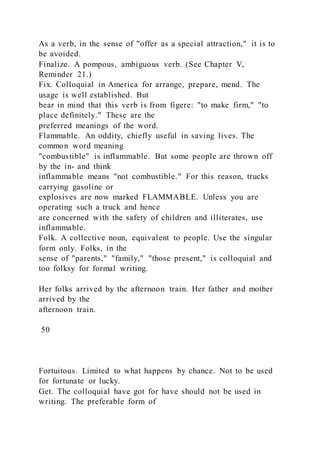As a verb, in the sense of "offer as a special attraction," it is to
be avoided.
Finalize. A pompous, ambiguous verb. (See Chapter V,
Reminder 21.)
Fix. Colloquial in America for arrange, prepare, mend. The
usage is well established. But
bear in mind that this verb is from figere: "to make firm," "to
place definitely." These are the
preferred meanings of the word.
Flammable. An oddity, chiefly useful in saving lives. The
common word meaning
"combustible" is inflammable. But some people are thrown off
by the in- and think
inflammable means "not combustible." For this reason, trucks
carrying gasoline or
explosives are now marked FLAMMABLE. Unless you are
operating such a truck and hence
are concerned with the safety of children and illiterates, use
inflammable.
Folk. A collective noun, equivalent to people. Use the singular
form only. Folks, in the
sense of "parents," "family," "those present," is colloquial and
too folksy for formal writing.
Her folks arrived by the afternoon train. Her father and mother
arrived by the
afternoon train.
50
Fortuitous. Limited to what happens by chance. Not to be used
for fortunate or lucky.
Get. The colloquial have got for have should not be used in
writing. The preferable form of
 