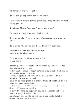 the participle is got, not gotten.
He has not got any sense. He has no sense.
They returned without having gotten any. They returned without
having got any.
Gratuitous. Means "unearned," or "unwarranted."
The insult seemed gratuitous, (undeserved)
He is a man who. A common type of redundant expression; see
Rule 17.
He is a man who is very ambitious. He is very ambitious.
Vermont is a state that attracts visitors
because of its winter sports.
Vermont attracts visitors because of its
winter sports.
Hopefully. This once-useful adverb meaning "with hope" has
been distorted and is now
widely used to mean "I hope" or "it is to be hoped." Such use is
not merely wrong, it is silly.
To say, "Hopefully I'll leave on the noon plane" is to talk
nonsense. Do you mean you'll
leave on the noon plane in a hopeful frame of mind? Or do you
mean you hope you'll leave
on the noon plane? Whichever you mean, you haven't said it
clearly. Although the word in
its new, free-floating capacity may be pleasurable and even
useful to many, it offends the
ear of many others, who do not like to see words dulled or
eroded, particularly when the
 