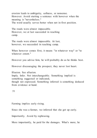 erosion leads to ambiguity, softness, or nonsense.
However. Avoid starting a sentence with however when the
meaning is "nevertheless."
The word usually serves better when not in first position.
The roads were almost impassable.
However, we at last succeeded in reaching
camp.
The roads were almost impassable. At last,
however, we succeeded in reaching camp.
When however comes first, it means "in whatever way" or "to
whatever extent."
However you advise him, he will probably do as he thinks best.
However discouraging the prospect, they never lost heart.
Illusion. See allusion.
Imply. Infer. Not interchangeable. Something implied is
something suggested or indicated,
though not expressed. Something inferred is something deduced
from evidence at hand.
51
Farming implies early rising.
Since she was a farmer, we inferred that she got up early.
Importantly. Avoid by rephrasing.
More importantly, he paid for the damages. What's more, he
 