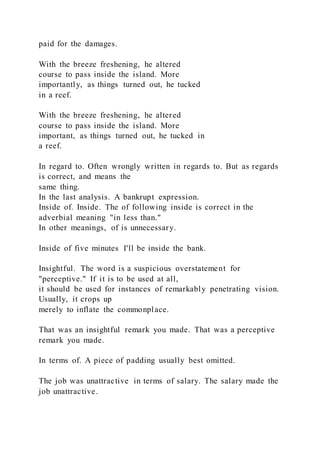 paid for the damages.
With the breeze freshening, he altered
course to pass inside the island. More
importantly, as things turned out, he tucked
in a reef.
With the breeze freshening, he altered
course to pass inside the island. More
important, as things turned out, he tucked in
a reef.
In regard to. Often wrongly written in regards to. But as regards
is correct, and means the
same thing.
In the last analysis. A bankrupt expression.
Inside of. Inside. The of following inside is correct in the
adverbial meaning "in less than."
In other meanings, of is unnecessary.
Inside of five minutes I'll be inside the bank.
Insightful. The word is a suspicious overstatement for
"perceptive." If it is to be used at all,
it should be used for instances of remarkably penetrating vision.
Usually, it crops up
merely to inflate the commonplace.
That was an insightful remark you made. That was a perceptive
remark you made.
In terms of. A piece of padding usually best omitted.
The job was unattractive in terms of salary. The salary made the
job unattractive.
 