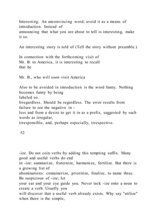 Interesting. An unconvincing word; avoid it as a means of
introduction. Instead of
announcing that what you are about to tell is interesting, make
it so.
An interesting story is told of (Tell the story without preamble.)
In connection with the forthcoming visit of
Mr. B. to America, it is interesting to recall
that he
Mr. B., who will soon visit America
Also to be avoided in introduction is the word funny. Nothing
becomes funny by being
labeled so.
Irregardless. Should be regardless. The error results from
failure to see the negative in -
less and from a desire to get it in as a prefix, suggested by such
words as irregular,
irresponsible, and, perhaps especially, irrespective.
52
-ize. Do not coin verbs by adding this tempting suffix. Many
good and useful verbs do end
in -ize: summarize, fraternize, harmonize, fertilize. But there is
a growing list of
abominations: containerize, prioritize, finalize, to name three.
Be suspicious of -ize; let
your ear and your eye guide you. Never tack -ize onto a noun to
create a verb. Usually you
will discover that a useful verb already exists. Why say "utilize"
when there is the simple,
 