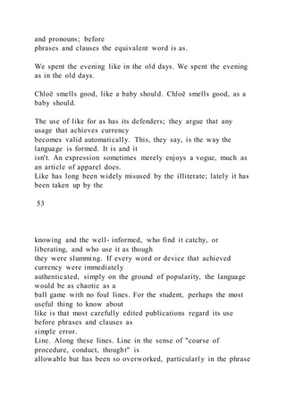 and pronouns; before
phrases and clauses the equivalent word is as.
We spent the evening like in the old days. We spent the evening
as in the old days.
Chloë smells good, like a baby should. Chloë smells good, as a
baby should.
The use of like for as has its defenders; they argue that any
usage that achieves currency
becomes valid automatically. This, they say, is the way the
language is formed. It is and it
isn't. An expression sometimes merely enjoys a vogue, much as
an article of apparel does.
Like has long been widely misused by the illiterate; lately it has
been taken up by the
53
knowing and the well- informed, who find it catchy, or
liberating, and who use it as though
they were slumming. If every word or device that achieved
currency were immediately
authenticated, simply on the ground of popularity, the language
would be as chaotic as a
ball game with no foul lines. For the student, perhaps the most
useful thing to know about
like is that most carefully edited publications regard its use
before phrases and clauses as
simple error.
Line. Along these lines. Line in the sense of "course of
procedure, conduct, thought" is
allowable but has been so overworked, particularly in the phrase
 