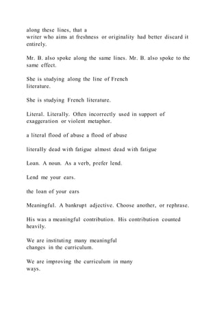 along these lines, that a
writer who aims at freshness or originality had better discard it
entirely.
Mr. B. also spoke along the same lines. Mr. B. also spoke to the
same effect.
She is studying along the line of French
literature.
She is studying French literature.
Literal. Literally. Often incorrectly used in support of
exaggeration or violent metaphor.
a literal flood of abuse a flood of abuse
literally dead with fatigue almost dead with fatigue
Loan. A noun. As a verb, prefer lend.
Lend me your ears.
the loan of your ears
Meaningful. A bankrupt adjective. Choose another, or rephrase.
His was a meaningful contribution. His contribution counted
heavily.
We are instituting many meaningful
changes in the curriculum.
We are improving the curriculum in many
ways.
 