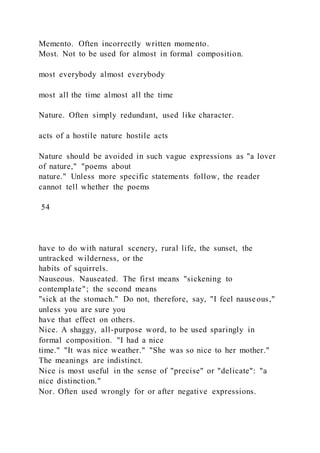 Memento. Often incorrectly written momento.
Most. Not to be used for almost in formal composition.
most everybody almost everybody
most all the time almost all the time
Nature. Often simply redundant, used like character.
acts of a hostile nature hostile acts
Nature should be avoided in such vague expressions as "a lover
of nature," "poems about
nature." Unless more specific statements follow, the reader
cannot tell whether the poems
54
have to do with natural scenery, rural life, the sunset, the
untracked wilderness, or the
habits of squirrels.
Nauseous. Nauseated. The first means "sickening to
contemplate"; the second means
"sick at the stomach." Do not, therefore, say, "I feel nauseous,"
unless you are sure you
have that effect on others.
Nice. A shaggy, all-purpose word, to be used sparingly in
formal composition. "I had a nice
time." "It was nice weather." "She was so nice to her mother."
The meanings are indistinct.
Nice is most useful in the sense of "precise" or "delicate": "a
nice distinction."
Nor. Often used wrongly for or after negative expressions.
 
