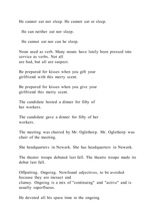 He cannot eat nor sleep. He cannot eat or sleep.
He can neither eat nor sleep.
He cannot eat nor can he sleep.
Noun used as verb. Many nouns have lately been pressed into
service as verbs. Not all
are bad, but all are suspect.
Be prepared for kisses when you gift your
girlfriend with this merry scent.
Be prepared for kisses when you give your
girlfriend this merry scent.
The candidate hosted a dinner for fifty of
her workers.
The candidate gave a dinner for fifty of her
workers.
The meeting was chaired by Mr. Oglethorp. Mr. Oglethorp was
chair of the meeting.
She headquarters in Newark. She has headquarters in Newark.
The theater troupe debuted last fall. The theatre troupe made its
debut last fall.
Offputting. Ongoing. Newfound adjectives, to be avoided
because they are inexact and
clumsy. Ongoing is a mix of "continuing" and "active" and is
usually superfluous.
He devoted all his spare time to the ongoing
 