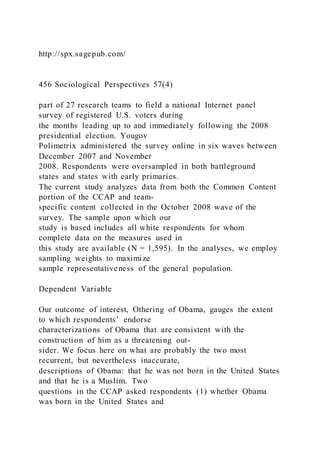 http://spx.sagepub.com/
456 Sociological Perspectives 57(4)
part of 27 research teams to field a national Internet panel
survey of registered U.S. voters during
the months leading up to and immediately following the 2008
presidential election. Yougov
Polimetrix administered the survey online in six waves between
December 2007 and November
2008. Respondents were oversampled in both battleground
states and states with early primaries.
The current study analyzes data from both the Common Content
portion of the CCAP and team-
specific content collected in the October 2008 wave of the
survey. The sample upon which our
study is based includes all white respondents for whom
complete data on the measures used in
this study are available (N = 1,595). In the analyses, we employ
sampling weights to maximize
sample representativeness of the general population.
Dependent Variable
Our outcome of interest, Othering of Obama, gauges the extent
to which respondents’ endorse
characterizations of Obama that are consistent with the
construction of him as a threatening out-
sider. We focus here on what are probably the two most
recurrent, but nevertheless inaccurate,
descriptions of Obama: that he was not born in the United States
and that he is a Muslim. Two
questions in the CCAP asked respondents (1) whether Obama
was born in the United States and
 