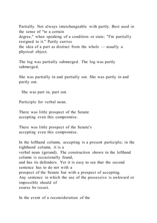Partially. Not always interchangeable with partly. Best used in
the sense of "to a certain
degree," when speaking of a condition or state: "I'm partiall y
resigned to it." Partly carries
the idea of a part as distinct from the whole — usually a
physical object.
The log was partially submerged. The log was partly
submerged.
She was partially in and partially out. She was partly in and
partly out.
She was part in, part out.
Participle for verbal noun.
There was little prospect of the Senate
accepting even this compromise.
There was little prospect of the Senate's
accepting even this compromise.
In the lefthand column, accepting is a present participle; in the
righthand column, it is a
verbal noun (gerund). The construction shown in the lefthand
column is occasionally found,
and has its defenders. Yet it is easy to see that the second
sentence has to do not with a
prospect of the Senate but with a prospect of accepting.
Any sentence in which the use of the possessive is awkward or
impossible should of
course be recast.
In the event of a reconsideration of the
 
