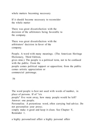 whole matters becoming necessary
If it should become necessary to reconsider
the whole matter
There was great dissatisfaction with the
decision of the arbitrators being favorable to
the company.
There was great dissatisfaction with the
arbitrators' decision in favor of the
company.
People. A word with many meanings. (The American Heritage
Dictionary, Third Edition,
gives nine.) The people is a political term, not to be confused
with the public. From the
people comes political support or opposition; from the public
comes artistic appreciation or
commercial patronage.
56
The word people is best not used with words of number, in
place of persons. If of "six
people" five went away, how many people would be left?
Answer: one people.
Personalize. A pretentious word, often carrying bad advice. Do
not personalize your prose;
simply make it good and keep it clean. See Chapter V,
Reminder 1.
a highly personalized affair a highly personal affair
 