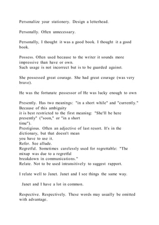 Personalize your stationery. Design a letterhead.
Personally. Often unnecessary.
Personally, I thought it was a good book. I thought it a good
book.
Possess. Often used because to the writer it sounds more
impressive than have or own.
Such usage is not incorrect but is to be guarded against.
She possessed great courage. She had great courage (was very
brave).
He was the fortunate possessor of He was lucky enough to own
Presently. Has two meanings: "in a short while" and "currently."
Because of this ambiguity
it is best restricted to the first meaning: "She'll be here
presently" ("soon," or "in a short
time").
Prestigious. Often an adjective of last resort. It's in the
dictionary, but that doesn't mean
you have to use it.
Refer. See allude.
Regretful. Sometimes carelessly used for regrettable: "The
mixup was due to a regretful
breakdown in communications."
Relate. Not to be used intransitively to suggest rapport.
I relate well to Janet. Janet and I see things the same way.
Janet and I have a lot in common.
Respective. Respectively. These words may usually be omitted
with advantage.
 