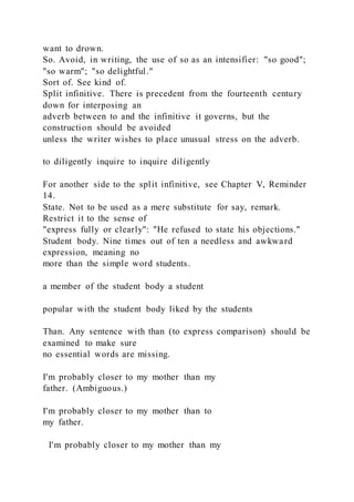 want to drown.
So. Avoid, in writing, the use of so as an intensifier: "so good";
"so warm"; "so delightful."
Sort of. See kind of.
Split infinitive. There is precedent from the fourteenth century
down for interposing an
adverb between to and the infinitive it governs, but the
construction should be avoided
unless the writer wishes to place unusual stress on the adverb.
to diligently inquire to inquire diligently
For another side to the split infinitive, see Chapter V, Reminder
14.
State. Not to be used as a mere substitute for say, remark.
Restrict it to the sense of
"express fully or clearly": "He refused to state his objections."
Student body. Nine times out of ten a needless and awkward
expression, meaning no
more than the simple word students.
a member of the student body a student
popular with the student body liked by the students
Than. Any sentence with than (to express comparison) should be
examined to make sure
no essential words are missing.
I'm probably closer to my mother than my
father. (Ambiguous.)
I'm probably closer to my mother than to
my father.
I'm probably closer to my mother than my
 
