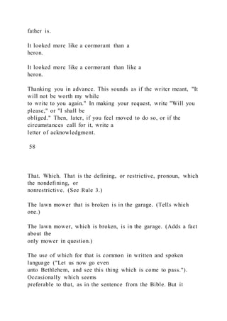 father is.
It looked more like a cormorant than a
heron.
It looked more like a cormorant than like a
heron.
Thanking you in advance. This sounds as if the writer meant, "It
will not be worth my while
to write to you again." In making your request, write "Will you
please," or "I shall be
obliged." Then, later, if you feel moved to do so, or if the
circumstances call for it, write a
letter of acknowledgment.
58
That. Which. That is the defining, or restrictive, pronoun, which
the nondefining, or
nonrestrictive. (See Rule 3.)
The lawn mower that is broken is in the garage. (Tells which
one.)
The lawn mower, which is broken, is in the garage. (Adds a fact
about the
only mower in question.)
The use of which for that is common in written and spoken
language ("Let us now go even
unto Bethlehem, and see this thing which is come to pass.").
Occasionally which seems
preferable to that, as in the sentence from the Bible. But it
 