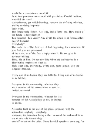 would be a convenience to all if
these two pronouns were used with precision. Careful writers,
watchful for small
conveniences, go which-hunting, remove the defining whiches,
and by so doing improve
their work.
The foreseeable future. A cliche, and a fuzzy one. How much of
the future is foreseeable?
Ten minutes? Ten years? Any of it? By whom is it foreseeable?
Seers? Experts?
Everybody?
The truth. is.... The fact is.... A bad beginning for a sentence. If
you feel you are possessed
of the truth, or of the fact, simply state it. Do not give it
advance billing.
They. He or She. Do not use they when the antecedent is a
distributive expression such as
each, each one, everybody, every one, many a man. Use the
singular pronoun.
Every one of us knows they are fallible. Every one of us knows
he is fallible.
Everyone in the community, whether they
are a member of the Association or not, is
invited to attend.
Everyone in the community, whether he is a
member of the Association or not, is invited
to attend.
A similar fault is the use of the plural pronoun with the
antecedent anybody, somebody,
someone, the intention being either to avoid the awkward he or
she or to avoid committing
oneself to one or the other. Some bashful speakers even say, "A
 