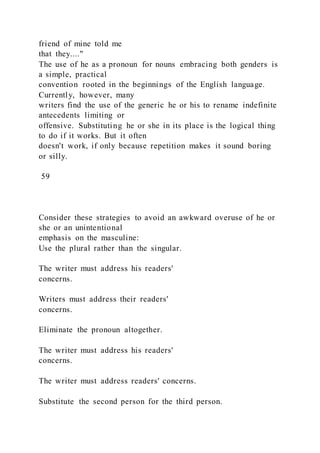 friend of mine told me
that they...."
The use of he as a pronoun for nouns embracing both genders is
a simple, practical
convention rooted in the beginnings of the English language.
Currently, however, many
writers find the use of the generic he or his to rename indefinite
antecedents limiting or
offensive. Substituting he or she in its place is the logical thing
to do if it works. But it often
doesn't work, if only because repetition makes it sound boring
or silly.
59
Consider these strategies to avoid an awkward overuse of he or
she or an unintentional
emphasis on the masculine:
Use the plural rather than the singular.
The writer must address his readers'
concerns.
Writers must address their readers'
concerns.
Eliminate the pronoun altogether.
The writer must address his readers'
concerns.
The writer must address readers' concerns.
Substitute the second person for the third person.
 