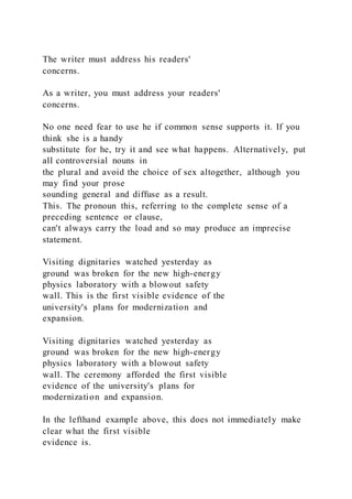 The writer must address his readers'
concerns.
As a writer, you must address your readers'
concerns.
No one need fear to use he if common sense supports it. If you
think she is a handy
substitute for he, try it and see what happens. Alternatively, put
all controversial nouns in
the plural and avoid the choice of sex altogether, although you
may find your prose
sounding general and diffuse as a result.
This. The pronoun this, referring to the complete sense of a
preceding sentence or clause,
can't always carry the load and so may produce an imprecise
statement.
Visiting dignitaries watched yesterday as
ground was broken for the new high-energy
physics laboratory with a blowout safety
wall. This is the first visible evidence of the
university's plans for modernization and
expansion.
Visiting dignitaries watched yesterday as
ground was broken for the new high-energy
physics laboratory with a blowout safety
wall. The ceremony afforded the first visible
evidence of the university's plans for
modernization and expansion.
In the lefthand example above, this does not immediately make
clear what the first visible
evidence is.
 